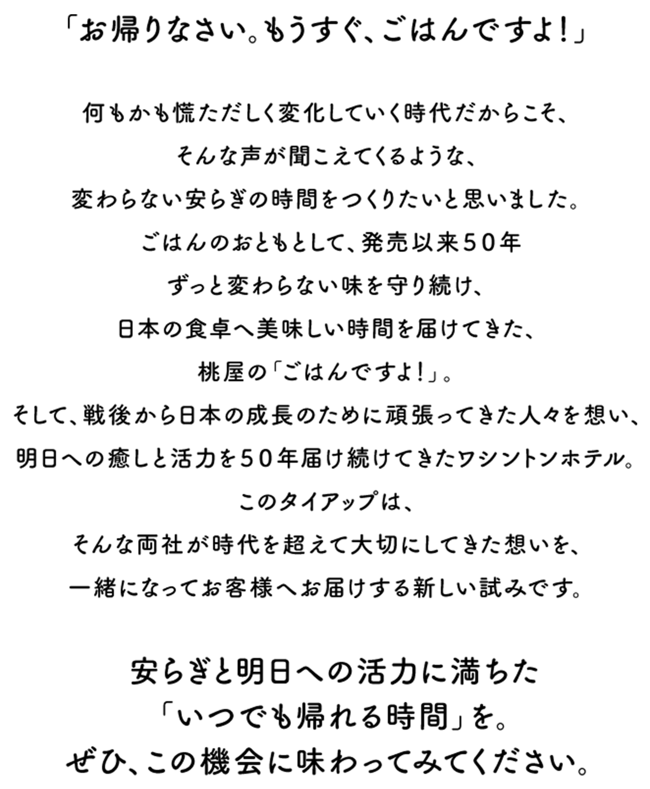 「お帰りなさい。もうすぐ、ごはんですよ！」　何もかも慌ただしく変化していく時代だからこそ、そんな声が聞こえてくるような、変わらない安らぎの時間をつくりたいと思いました。ごはんのおともとして、発売以来５０年ずっと変わらない味を守り続け、日本の食卓へ美味しい時間を届けてきた、桃屋の「ごはんですよ！」。そして、戦後から日本の成長のために頑張ってきた人々を想い、明日への癒しと活力を５０年届け続けてきたワシントンホテル。このタイアップは、そんな両社が時代を超えて大切にしてきた想いを、一緒になってお客様へお届けする新しい試みです。　安らぎと明日への活力に満ちた「いつでも帰れる時間」を。ぜひ、この機会に味わってみてください。