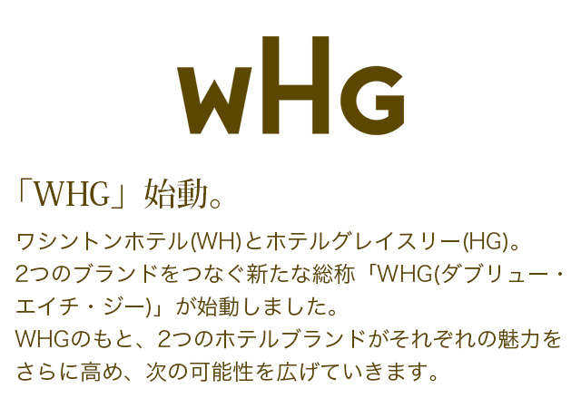 「WHG」始動。ワシントンホテル(WH)とホテルグレイスリー(HG)。2つのブランドをつなく新たな総称「WHG(ダブリュー・エイチ・ジー)」が始動しました。WHGのもと、2つのホテルブランドがそれぞれの魅力をさらに高め、次の可能性を広げていきます。